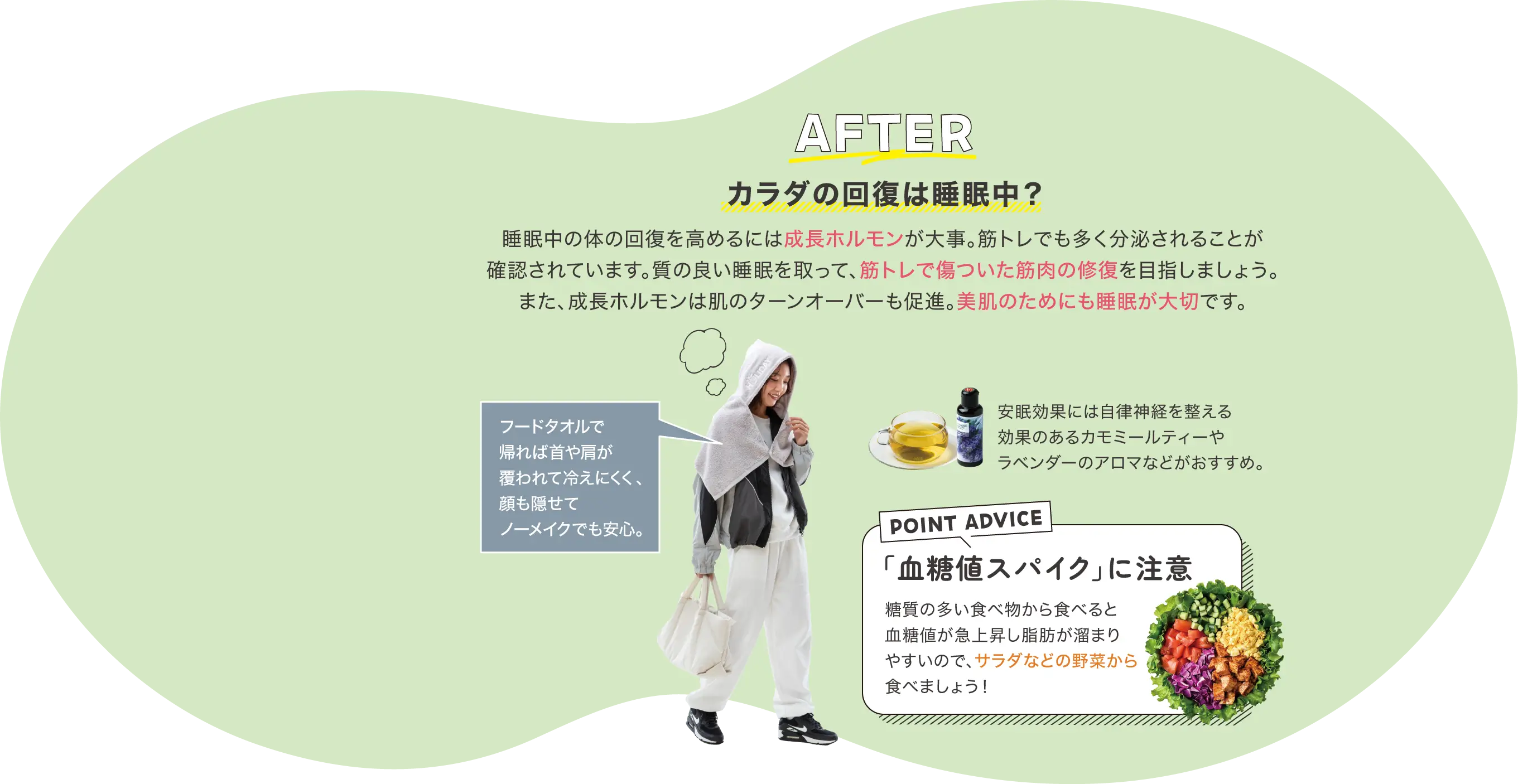 AFTER カラダの回復は睡眠中？ 睡眠中の体の回復を高めるには成長ホルモンが大事。筋トレでも多く分泌されることが確認されています。質の良い睡眠を取って、筋トレで傷ついた筋肉の修復を目指しましょう。また、成長ホルモンは肌のターンオーバーも促進。美肌のためにも睡眠が大切です。 フードタオルで帰れば首や肩が覆われて冷えにくく、顔も隠せてノーメイクでも安心。 安眠効果には自律神経を整える効果のあるカモミールティーやラベンダーのアロマなどがおすすめ。 POINT ADVICE 「血糖値スパイク」に注意 糖質の多い食べ物から食べると血糖値が急上昇し脂肪が溜まりやすいので、サラダなどの野菜から食べましょう！