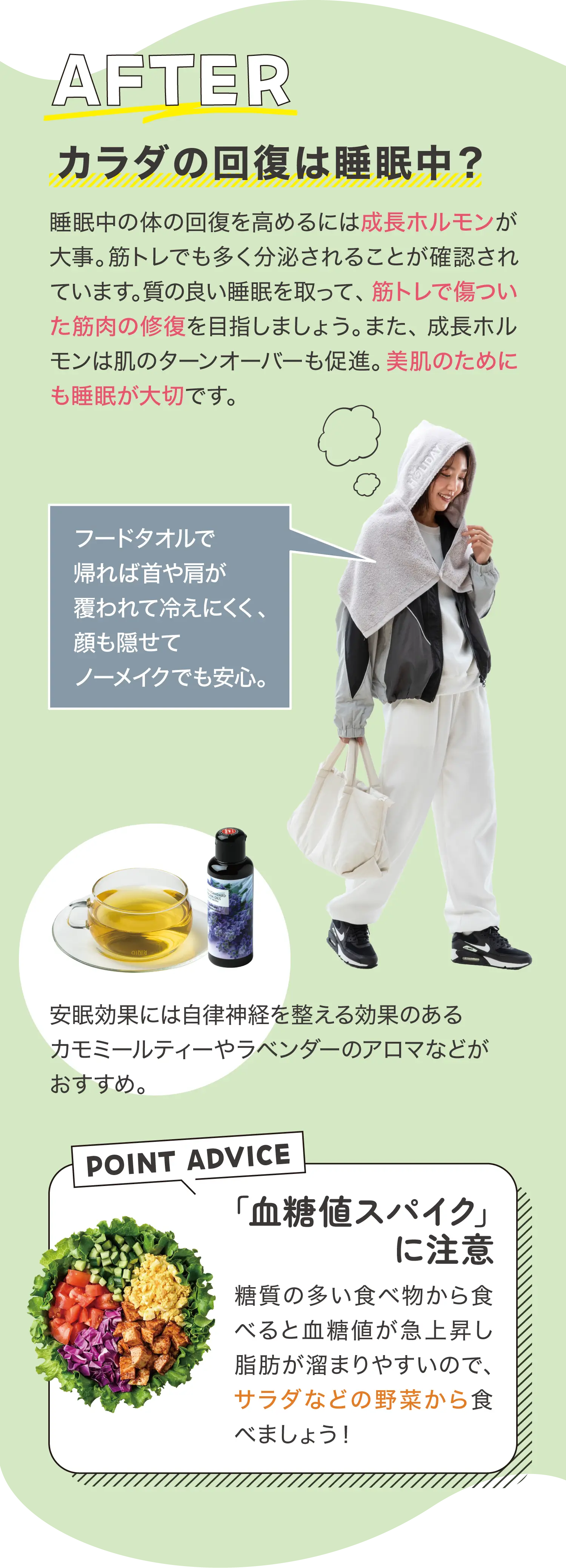 AFTER カラダの回復は睡眠中？ 睡眠中の体の回復を高めるには成長ホルモンが大事。筋トレでも多く分泌されることが確認されています。質の良い睡眠を取って、筋トレで傷ついた筋肉の修復を目指しましょう。また、成長ホルモンは肌のターンオーバーも促進。美肌のためにも睡眠が大切です。 フードタオルで帰れば首や肩が覆われて冷えにくく、顔も隠せてノーメイクでも安心。 安眠効果には自律神経を整える効果のあるカモミールティーやラベンダーのアロマなどがおすすめ。 POINT ADVICE 「血糖値スパイク」に注意 糖質の多い食べ物から食べると血糖値が急上昇し脂肪が溜まりやすいので、サラダなどの野菜から食べましょう！