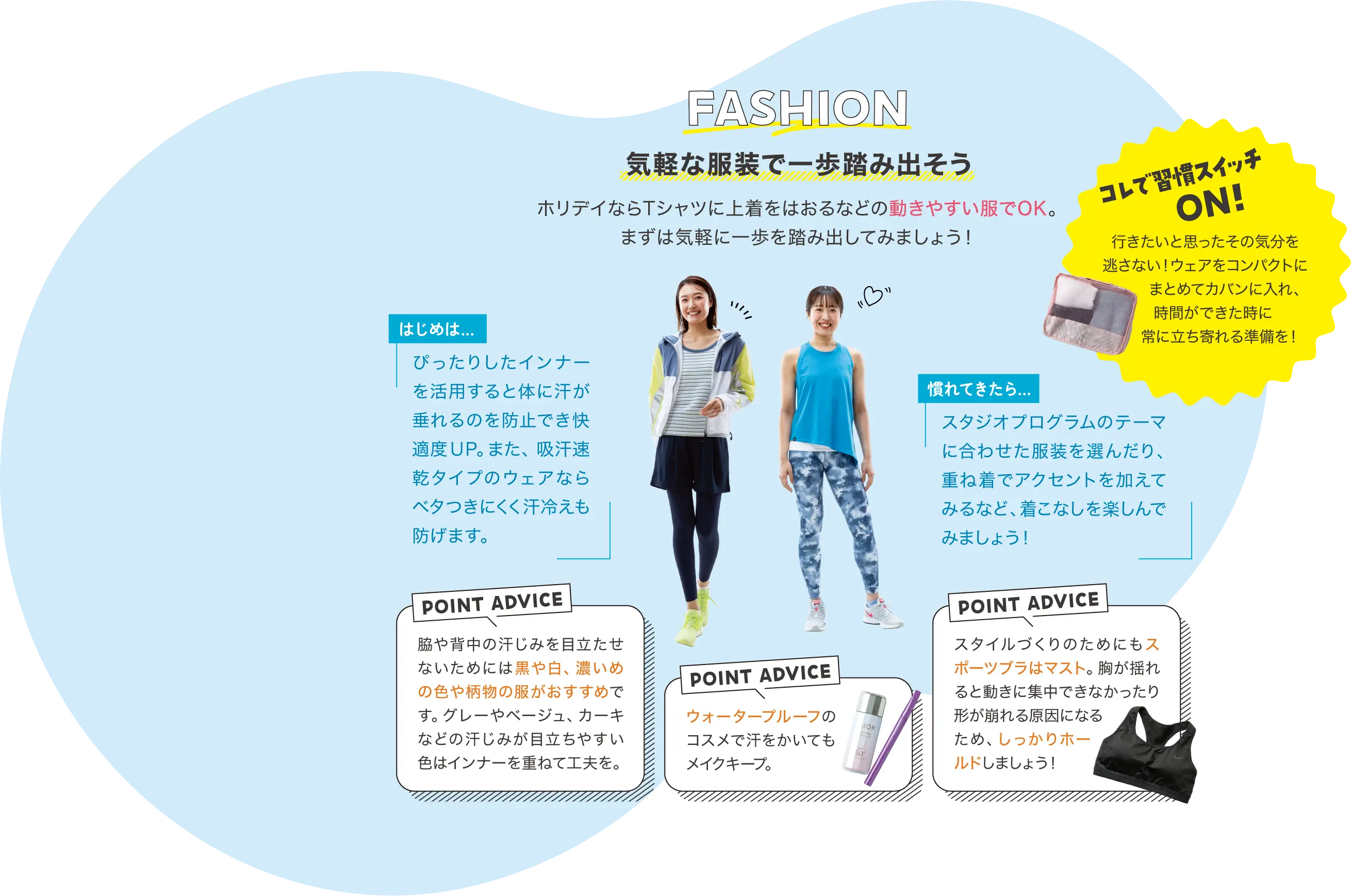 FASHION 気軽な服装で一歩踏み出そう ホリデイならTシャツに上着をはおるなどの動きやすい服でOK。まずは気軽に一歩を踏み出してみましょう！ コレで習慣スイッチON! 行きたいと思ったその気分を逃さない！ウェアをコンパクトにまとめてカバンに入れ、時間ができた時に常に立ち寄れる準備を！ はじめは… ぴったりしたインナーを活用すると体に汗が垂れるのを防止でき快適度UP。また、吸汗速乾タイプのウェアならベタつきにくく汗冷えも防げます。 慣れてきたら… スタジオプログラムのテーマに合わせた服装を選んだり、重ね着でアクセントを加えてみるなど、着こなしを楽しんでみましょう！ POINT ADVICE 脇や背中の汗じみを目立たせないためには黒や白、濃いめの色や柄物の服がおすすめです。グレーやベージュ、カーキなどの汗じみが目立ちやすい色はインナーを重ねて工夫を。 POINT ADVICE ウォータープルーフのコスメで汗をかいてもメイクキープ。 POINT ADVICE スタイルづくりのためにもスポーツブラはマスト。胸が揺れると動きに集中できなかったり形が崩れる原因になるため、しっかりホールドしましょう！