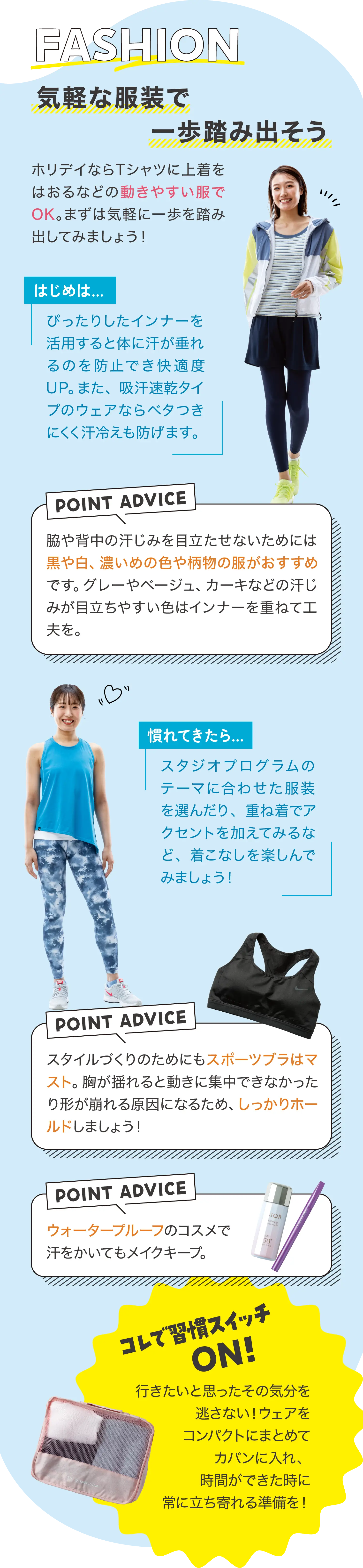 FASHION 気軽な服装で一歩踏み出そう ホリデイならTシャツに上着をはおるなどの動きやすい服でOK。まずは気軽に一歩を踏み出してみましょう！ はじめは… ぴったりしたインナーを活用すると体に汗が垂れるのを防止でき快適度UP。また、吸汗速乾タイプのウェアならベタつきにくく汗冷えも防げます。 POINT ADVICE 脇や背中の汗じみを目立たせないためには黒や白、濃いめの色や柄物の服がおすすめです。グレーやベージュ、カーキなどの汗じみが目立ちやすい色はインナーを重ねて工夫を。 慣れてきたら… スタジオプログラムのテーマに合わせた服装を選んだり、重ね着でアクセントを加えてみるなど、着こなしを楽しんでみましょう！ POINT ADVICE スタイルづくりのためにもスポーツブラはマスト。胸が揺れると動きに集中できなかったり形が崩れる原因になるため、しっかりホールドしましょう！ POINT ADVICE ウォータープルーフのコスメで汗をかいてもメイクキープ。 コレで習慣スイッチON! 行きたいと思ったその気分を逃さない！ウェアをコンパクトにまとめてカバンに入れ、時間ができた時に常に立ち寄れる準備を！