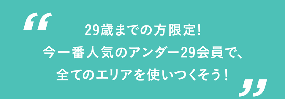 29歳までの方限定！今一番人気のアンダー29会員で全てのエリアを使いつくそう！