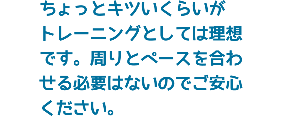 ちょっとキツいくらいがトレーニングとしては理想です。周りとペースを合わせる必要はないのでご安心ください。