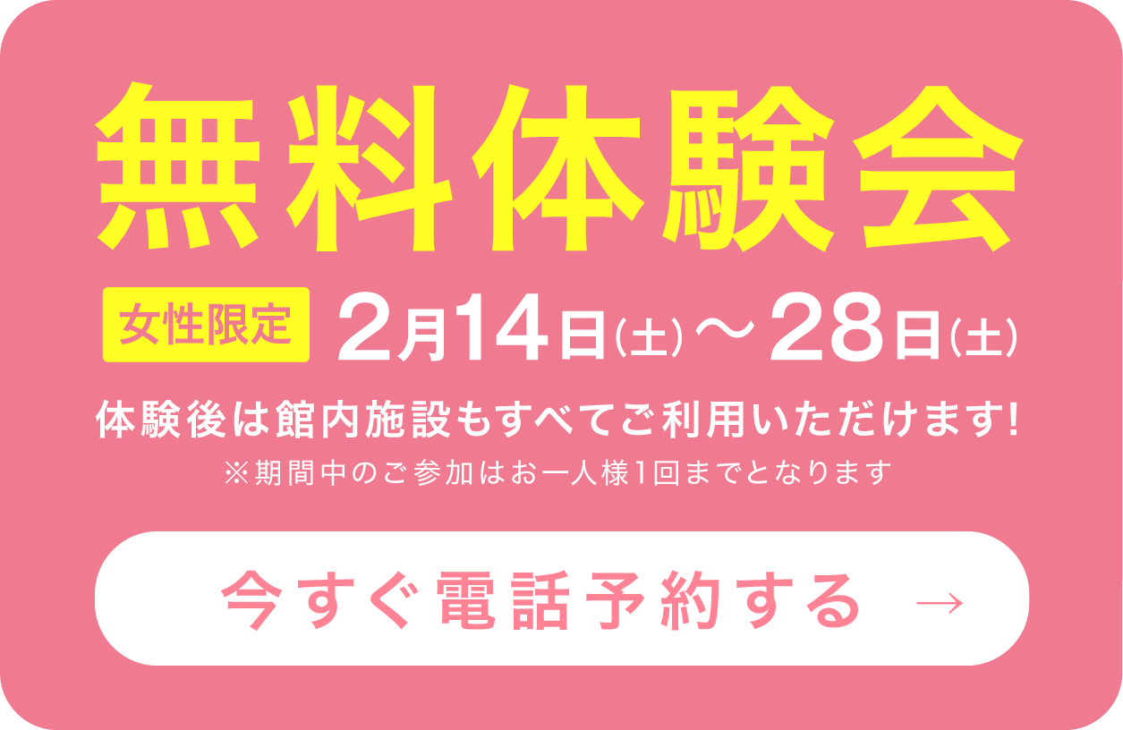 無料体験会 女性限定 2月14日(土)〜28日(土) 体験後は館内施設もすべてご利用いただけます！※期間中のご参加はお一人様1回までとなります 今すぐ電話予約する→