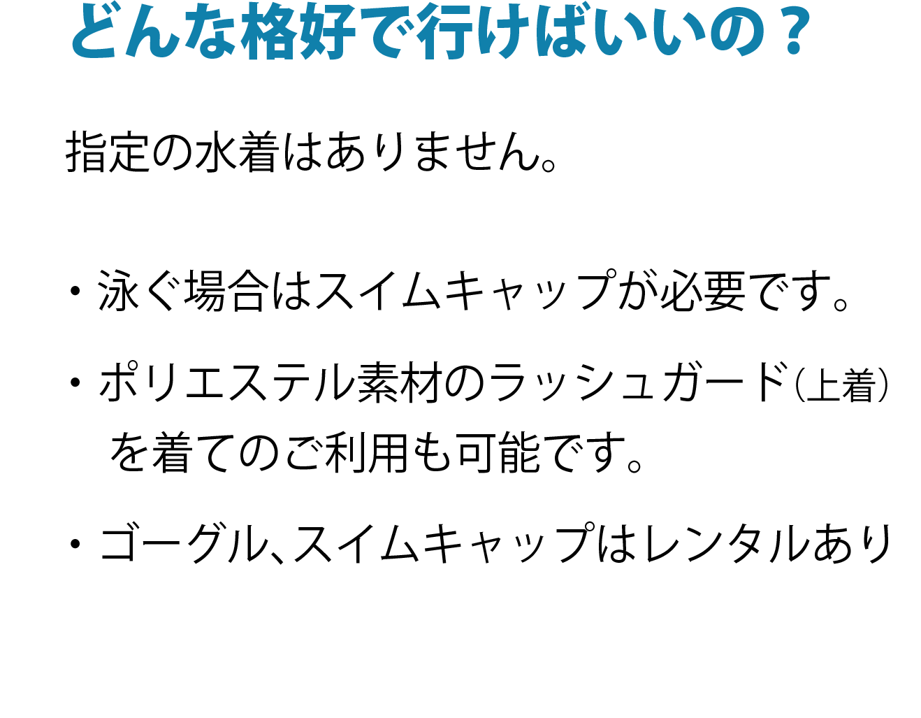 どんな格好で行けばいいの？指定の水着はありません。 ・泳ぐ場合はスイムキャップが必要です。 ・ポリエステル素材のラッシュガード(上着)を着てのご利用も可能です。 ・ゴーグル、スイムキャップはレンタルあり