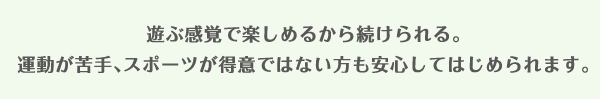 遊ぶ感覚で楽しめるから続けられる。運動が苦手、スポーツが得意ではない方も安心してはじめられます。