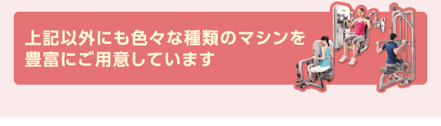 上記以外にも色々な種類のマシンを豊富にご用意しています