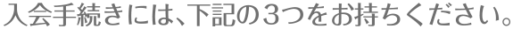 入会手続きには下記の3つをお持ちください。