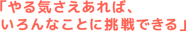 やる気さえあれば色んな事に挑戦できる